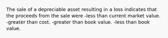 The sale of a depreciable asset resulting in a loss indicates that the proceeds from the sale were -less than current market value. -greater than cost. -greater than book value. -less than book value.