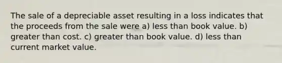 The sale of a depreciable asset resulting in a loss indicates that the proceeds from the sale were a) less than book value. b) greater than cost. c) greater than book value. d) less than current market value.