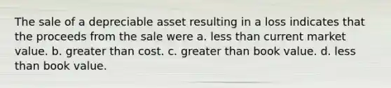 The sale of a depreciable asset resulting in a loss indicates that the proceeds from the sale were a. less than current market value. b. greater than cost. c. greater than book value. d. less than book value.