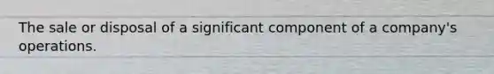 The sale or disposal of a significant component of a company's operations.