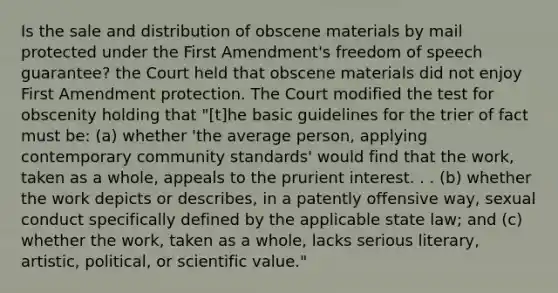 Is the sale and distribution of obscene materials by mail protected under the First Amendment's freedom of speech guarantee? the Court held that obscene materials did not enjoy First Amendment protection. The Court modified the test for obscenity holding that "[t]he basic guidelines for the trier of fact must be: (a) whether 'the average person, applying contemporary community standards' would find that the work, taken as a whole, appeals to the prurient interest. . . (b) whether the work depicts or describes, in a patently offensive way, sexual conduct specifically defined by the applicable state law; and (c) whether the work, taken as a whole, lacks serious literary, artistic, political, or scientific value."