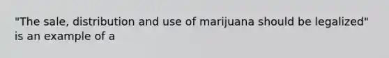 "The sale, distribution and use of marijuana should be legalized" is an example of a