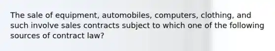 The sale of equipment, automobiles, computers, clothing, and such involve sales contracts subject to which one of the following sources of contract law?