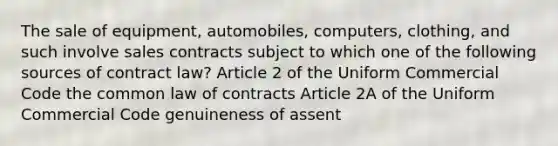 The sale of equipment, automobiles, computers, clothing, and such involve sales contracts subject to which one of the following sources of contract law? Article 2 of the Uniform Commercial Code the common law of contracts Article 2A of the Uniform Commercial Code genuineness of assent