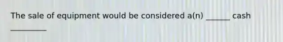 The sale of equipment would be considered a(n) ______ cash _________