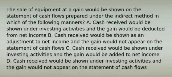 The sale of equipment at a gain would be shown on the statement of cash flows prepared under the indirect method in which of the following manners? A. Cash received would be shown under investing activities and the gain would be deducted from net income B. Cash received would be shown as an adjustment to net income and the gain would not appear on the statement of cash flows C. Cash received would be shown under investing activities and the gain would be added to net income D. Cash received would be shown under investing activities and the gain would not appear on the statement of cash flows