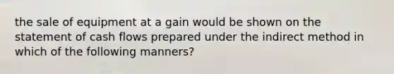 the sale of equipment at a gain would be shown on the statement of cash flows prepared under the indirect method in which of the following manners?