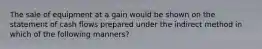 The sale of equipment at a gain would be shown on the statement of cash flows prepared under the indirect method in which of the following manners?