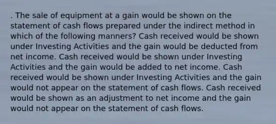 . The sale of equipment at a gain would be shown on the statement of cash flows prepared under the indirect method in which of the following manners? Cash received would be shown under Investing Activities and the gain would be deducted from net income. Cash received would be shown under Investing Activities and the gain would be added to net income. Cash received would be shown under Investing Activities and the gain would not appear on the statement of cash flows. Cash received would be shown as an adjustment to net income and the gain would not appear on the statement of cash flows.