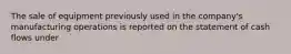 The sale of equipment previously used in the company's manufacturing operations is reported on the statement of cash flows under