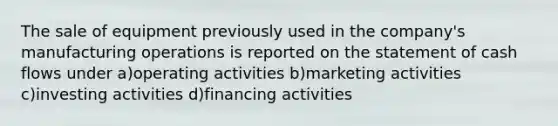 The sale of equipment previously used in the company's manufacturing operations is reported on the statement of cash flows under a)operating activities b)marketing activities c)investing activities d)financing activities