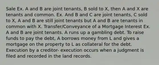 Sale Ex. A and B are joint tenants, B sold to X, then A and X are tenants and common. Ex. And B and C are joint tenants, C sold to X, A and B are still joint tenants but A and B are tenants in common with X. Transfer/Conveyance of a Mortgage Interest Ex. A and B are joint tenants. A runs up a gambling debt. To raise funds to pay the debt, A borrows money from L and gives a mortgage on the property to L as collateral for the debt. Execution by a creditor- execution occurs when a judgment is filed and recorded in the land records.