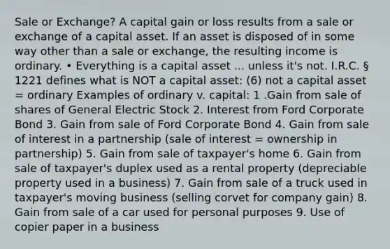 Sale or Exchange? A capital gain or loss results from a sale or exchange of a capital asset. If an asset is disposed of in some way other than a sale or exchange, the resulting income is ordinary. • Everything is a capital asset ... unless it's not. I.R.C. § 1221 defines what is NOT a capital asset: (6) not a capital asset = ordinary Examples of ordinary v. capital: 1 .Gain from sale of shares of General Electric Stock 2. Interest from Ford Corporate Bond 3. Gain from sale of Ford Corporate Bond 4. Gain from sale of interest in a partnership (sale of interest = ownership in partnership) 5. Gain from sale of taxpayer's home 6. Gain from sale of taxpayer's duplex used as a rental property (depreciable property used in a business) 7. Gain from sale of a truck used in taxpayer's moving business (selling corvet for company gain) 8. Gain from sale of a car used for personal purposes 9. Use of copier paper in a business