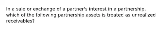 In a sale or exchange of a partner's interest in a partnership, which of the following partnership assets is treated as unrealized receivables?