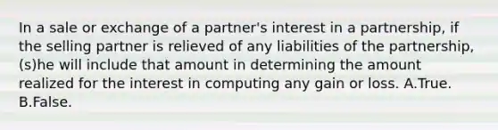 In a sale or exchange of a partner's interest in a partnership, if the selling partner is relieved of any liabilities of the partnership, (s)he will include that amount in determining the amount realized for the interest in computing any gain or loss. A.True. B.False.