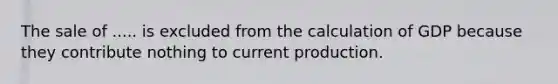 The sale of ..... is excluded from the calculation of GDP because they contribute nothing to current production.