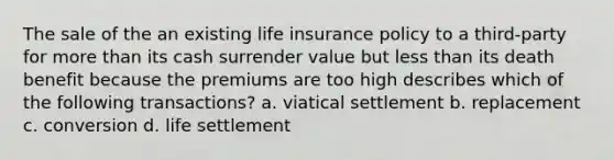 The sale of the an existing life insurance policy to a third-party for more than its cash surrender value but less than its death benefit because the premiums are too high describes which of the following transactions? a. viatical settlement b. replacement c. conversion d. life settlement