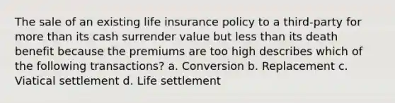 The sale of an existing <a href='https://www.questionai.com/knowledge/kwvuu0uLdT-life-insurance' class='anchor-knowledge'>life insurance</a> policy to a third-party for <a href='https://www.questionai.com/knowledge/keWHlEPx42-more-than' class='anchor-knowledge'>more than</a> its cash surrender value but <a href='https://www.questionai.com/knowledge/k7BtlYpAMX-less-than' class='anchor-knowledge'>less than</a> its death benefit because the premiums are too high describes which of the following transactions? a. Conversion b. Replacement c. Viatical settlement d. Life settlement