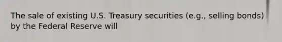 The sale of existing U.S. Treasury securities (e.g., selling bonds) by the Federal Reserve will