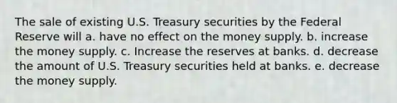 The sale of existing U.S. Treasury securities by the Federal Reserve will a. have no effect on the money supply. b. increase the money supply. c. Increase the reserves at banks. d. decrease the amount of U.S. Treasury securities held at banks. e. decrease the money supply.