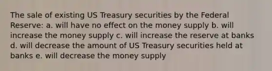 The sale of existing US Treasury securities by the Federal Reserve: a. will have no effect on the money supply b. will increase the money supply c. will increase the reserve at banks d. will decrease the amount of US Treasury securities held at banks e. will decrease the money supply