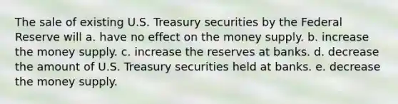 The sale of existing U.S. Treasury securities by the Federal Reserve will a. have no effect on the money supply. b. increase the money supply. c. increase the reserves at banks. d. decrease the amount of U.S. Treasury securities held at banks. e. decrease the money supply.