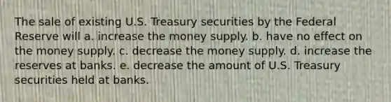 The sale of existing U.S. Treasury securities by the Federal Reserve will a. increase the money supply. b. have no effect on the money supply. c. decrease the money supply. d. increase the reserves at banks. e. decrease the amount of U.S. Treasury securities held at banks.