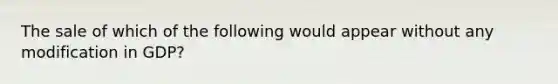 The sale of which of the following would appear without any modification in GDP?