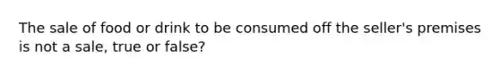 The sale of food or drink to be consumed off the seller's premises is not a sale, true or false?