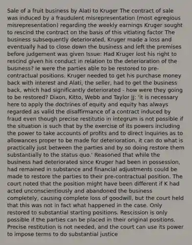 Sale of a fruit business by Alati to Kruger The contract of sale was induced by a fraudulent misrepresentation (most egregious misrepresentation) regarding the weekly earnings Kruger sought to rescind the contract on the basis of this vitiating factor The business subsequently deteriorated, Kruger made a loss and eventually had to close down the business and left the premises before judgement was given Issue: Had Kruger lost his right to rescind given his conduct in relation to the deterioration of the business? Ie were the parties able to be restored to pre-contractual positions. Kruger needed to get his purchase money back with interest and Alati, the seller, had to get the business back, which had significantly deteriorated - how were they going to be restored? Dixon, Kitto, Webb and Taylor JJ: 'it is necessary here to apply the doctrines of equity and equity has always regarded as valid the disaffirmance of a contract induced by fraud even though precise restitutio in integrum is not possible if the situation is such that by the exercise of its powers including the power to take accounts of profits and to direct inquiries as to allowances proper to be made for deterioration, it can do what is practically just between the parties and by so doing restore them substantially to the status quo.' Reasoned that while the business had deteriorated since Kruger had been in possession, had remained in substance and financial adjustments could be made to restore the parties to their pre-contractual position. The court noted that the position might have been different if K had acted unconscientiously and abandoned the business completely, causing complete loss of goodwill, but the court held that this was not in fact what happened in the case. Only restored to substantial starting positions. Rescission is only possible if the parties can be placed in their original positions. Precise restitution is not needed, and the court can use its power to impose terms to do substantial justice