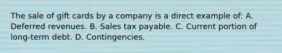 The sale of gift cards by a company is a direct example of: A. Deferred revenues. B. Sales tax payable. C. Current portion of long-term debt. D. Contingencies.