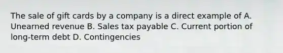 The sale of gift cards by a company is a direct example of A. Unearned revenue B. Sales tax payable C. Current portion of long-term debt D. Contingencies