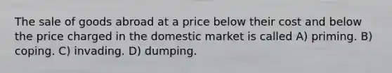 The sale of goods abroad at a price below their cost and below the price charged in the domestic market is called A) priming. B) coping. C) invading. D) dumping.