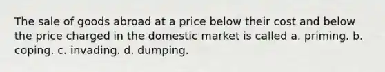 The sale of goods abroad at a price below their cost and below the price charged in the domestic market is called a. priming. b. coping. c. invading. d. dumping.