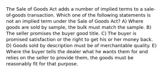 The Sale of Goods Act adds a number of implied terms to a sale-of-goods transaction. Which one of the following statements is not an implied term under the Sale of Goods Act? A) Where goods are sold by sample, the bulk must match the sample. B) The seller promises the buyer good title. C) The buyer is promised satisfaction or the right to get his or her money back. D) Goods sold by description must be of merchantable quality. E) Where the buyer tells the dealer what he wants them for and relies on the seller to provide them, the goods must be reasonably fit for that purpose.