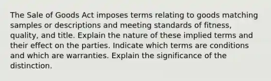 The Sale of Goods Act imposes terms relating to goods matching samples or descriptions and meeting standards of fitness, quality, and title. Explain the nature of these implied terms and their effect on the parties. Indicate which terms are conditions and which are warranties. Explain the significance of the distinction.