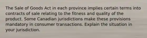 The Sale of Goods Act in each province implies certain terms into contracts of sale relating to the fitness and quality of the product. Some Canadian jurisdictions make these provisions mandatory in consumer transactions. Explain the situation in your jurisdiction.