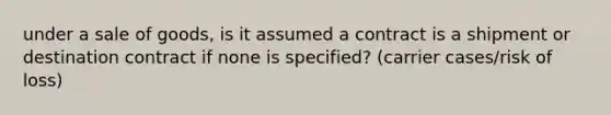 under a sale of goods, is it assumed a contract is a shipment or destination contract if none is specified? (carrier cases/risk of loss)