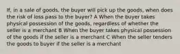 If, in a sale of goods, the buyer will pick up the goods, when does the risk of loss pass to the buyer? A When the buyer takes physical possession of the goods, regardless of whether the seller is a merchant B When the buyer takes physical possession of the goods if the seller is a merchant C When the seller tenders the goods to buyer if the seller is a merchant