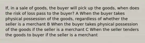 If, in a sale of goods, the buyer will pick up the goods, when does the risk of loss pass to the buyer? A When the buyer takes physical possession of the goods, regardless of whether the seller is a merchant B When the buyer takes physical possession of the goods if the seller is a merchant C When the seller tenders the goods to buyer if the seller is a merchant