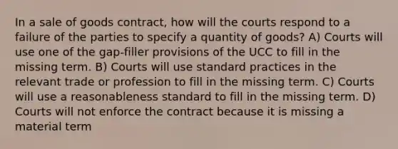 In a sale of goods contract, how will the courts respond to a failure of the parties to specify a quantity of goods? A) Courts will use one of the gap-filler provisions of the UCC to fill in the missing term. B) Courts will use standard practices in the relevant trade or profession to fill in the missing term. C) Courts will use a reasonableness standard to fill in the missing term. D) Courts will not enforce the contract because it is missing a material term