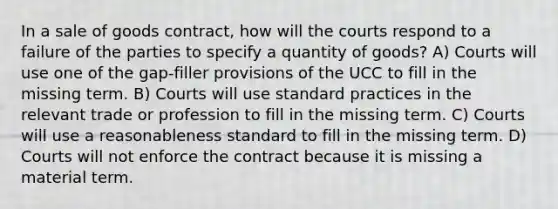 In a sale of goods contract, how will the courts respond to a failure of the parties to specify a quantity of goods? A) Courts will use one of the gap-filler provisions of the UCC to fill in the missing term. B) Courts will use standard practices in the relevant trade or profession to fill in the missing term. C) Courts will use a reasonableness standard to fill in the missing term. D) Courts will not enforce the contract because it is missing a material term.