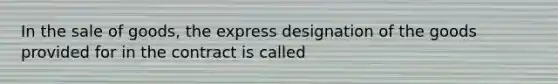 In the sale of goods, the express designation of the goods provided for in the contract is called