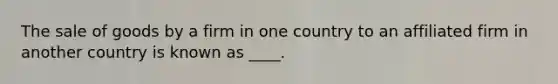 The sale of goods by a firm in one country to an affiliated firm in another country is known as ____.