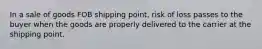 In a sale of goods FOB shipping point, risk of loss passes to the buyer when the goods are properly delivered to the carrier at the shipping point.