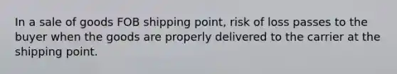 In a sale of goods FOB shipping point, risk of loss passes to the buyer when the goods are properly delivered to the carrier at the shipping point.