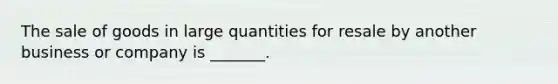 The sale of goods in large quantities for resale by another business or company is _______.