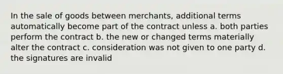 In the sale of goods between merchants, additional terms automatically become part of the contract unless a. both parties perform the contract b. the new or changed terms materially alter the contract c. consideration was not given to one party d. the signatures are invalid