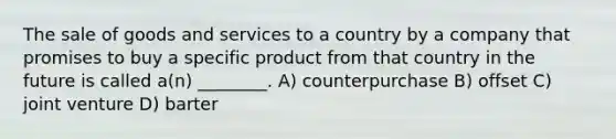 The sale of goods and services to a country by a company that promises to buy a specific product from that country in the future is called a(n) ________. A) counterpurchase B) offset C) joint venture D) barter