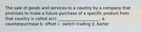 The sale of goods and services to a country by a company that promises to make a future purchase of a specific product from that country is called a(n) _____________________. a. counterpurchase b. offset c. switch trading d. barter